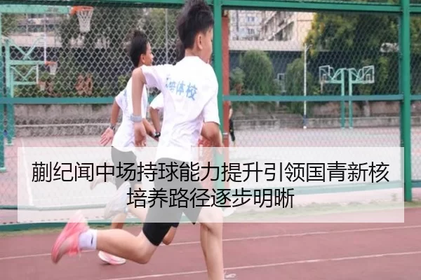 蒯纪闻中场持球能力提升引领国青新核培养路径逐步明晰